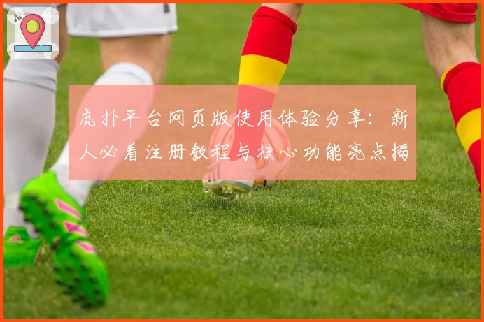 虎扑平台网页版使用体验分享：新人必看注册教程与核心功能亮点揭秘