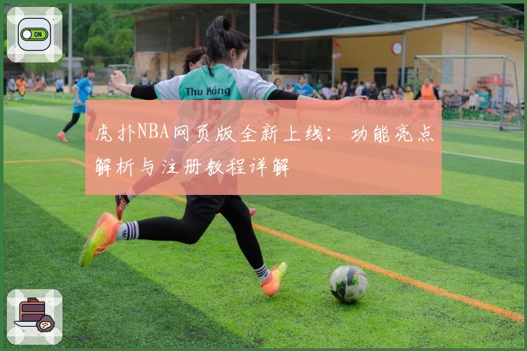 虎扑NBA网页版全新上线：功能亮点解析与注册教程详解