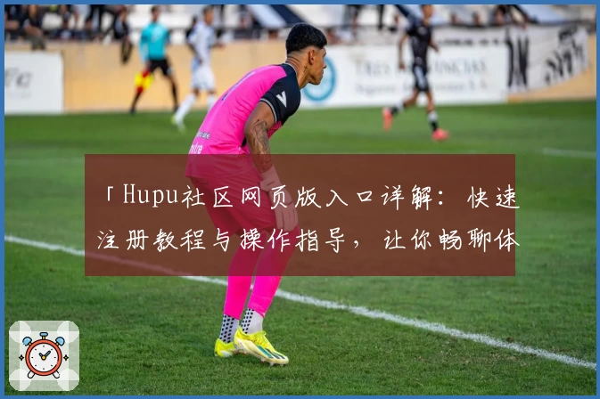 「Hupu社区网页版入口详解：快速注册教程与操作指导，让你畅聊体育赛事」