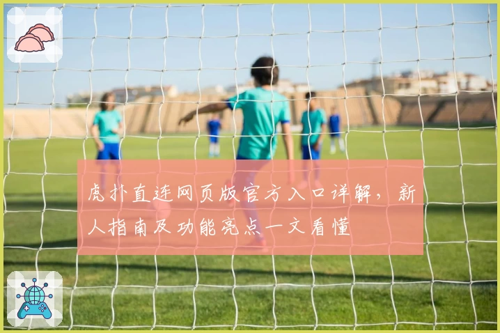 虎扑直连网页版官方入口详解，新人指南及功能亮点一文看懂
