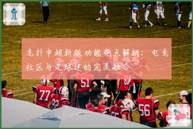 虎扑中超新版功能亮点解析：电竞社区与足球迷的完美融合