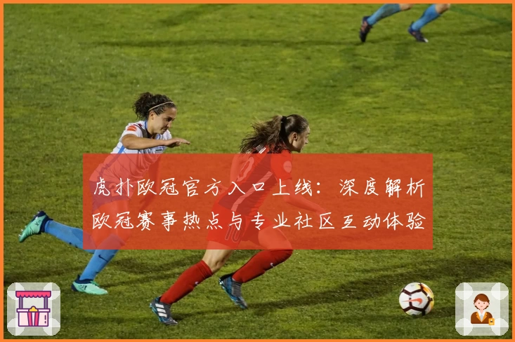 虎扑欧冠官方入口上线：深度解析欧冠赛事热点与专业社区互动体验