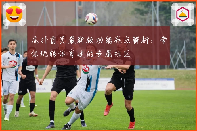 虎扑首页最新版功能亮点解析，带你玩转体育迷的专属社区