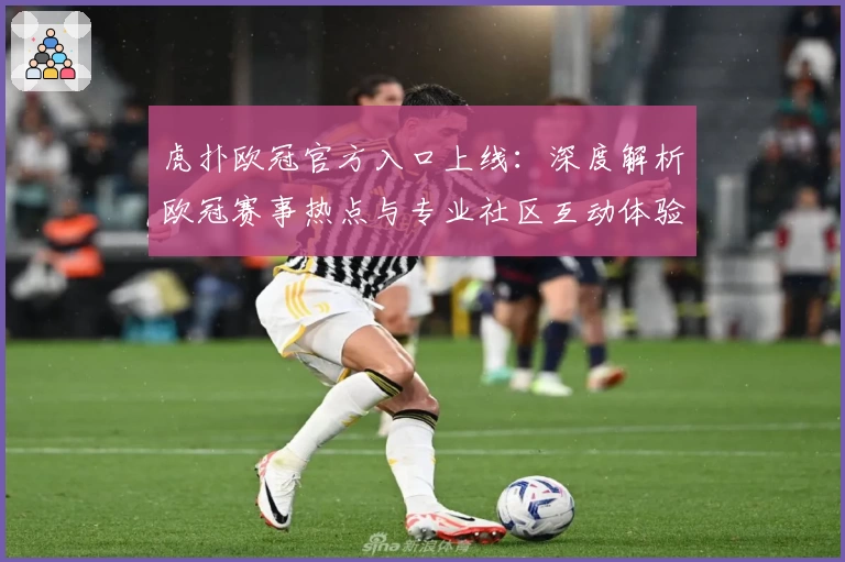 虎扑欧冠官方入口上线：深度解析欧冠赛事热点与专业社区互动体验