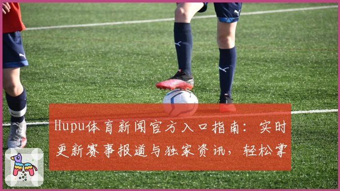 Hupu体育新闻官方入口指南：实时更新赛事报道与独家资讯，轻松掌握全球体育动态