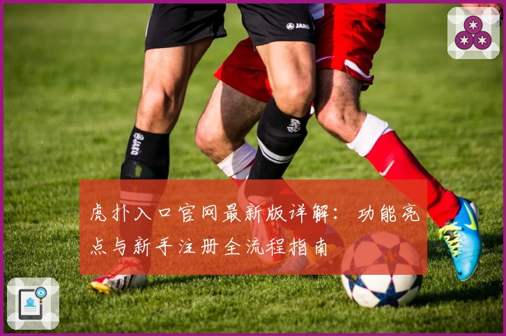 虎扑入口官网最新版详解:功能亮点与新手注册全流程指南