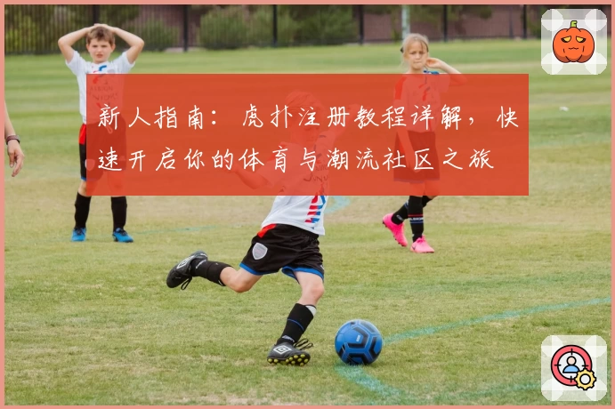 新人指南：虎扑注册教程详解，快速开启你的体育与潮流社区之旅