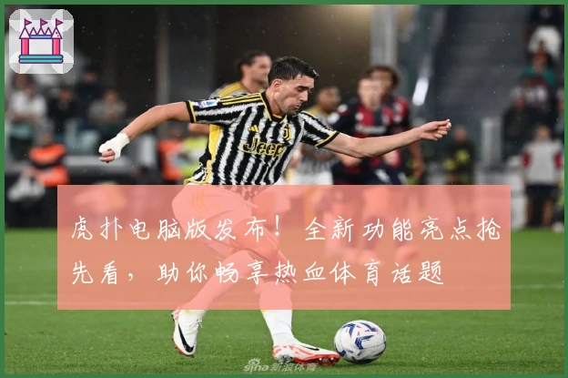虎扑电脑版发布！全新功能亮点抢先看，助你畅享热血体育话题