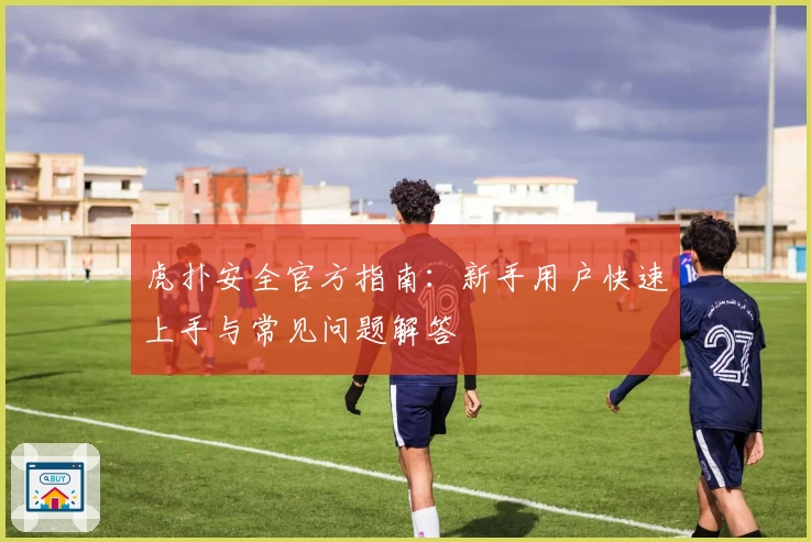虎扑安全官方指南：新手用户快速上手与常见问题解答