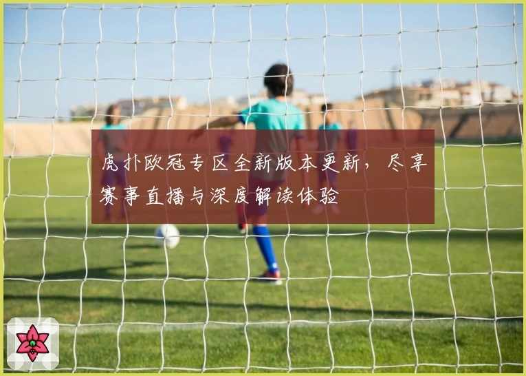 虎扑欧冠专区全新版本更新，尽享赛事直播与深度解读体验