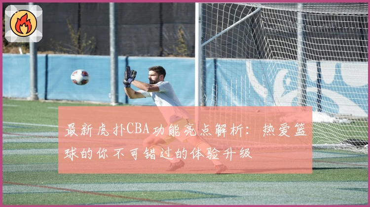 最新虎扑CBA功能亮点解析：热爱篮球的你不可错过的体验升级