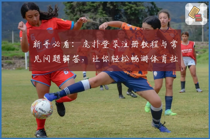 新手必看：虎扑登录注册教程与常见问题解答，让你轻松畅游体育社区