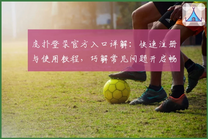 虎扑登录官方入口详解:快速注册与使用教程,巧解常见问题开启畅快体验