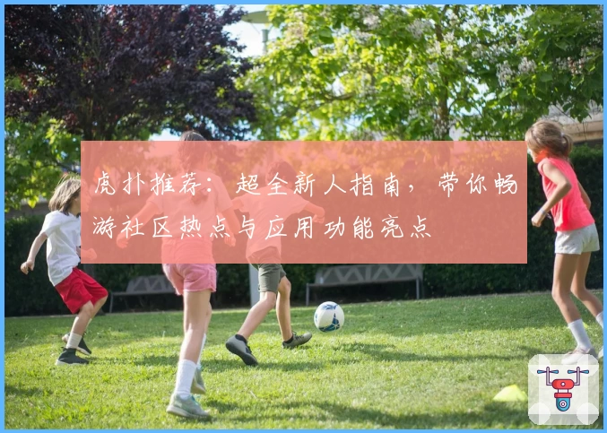 虎扑推荐：超全新人指南，带你畅游社区热点与应用功能亮点