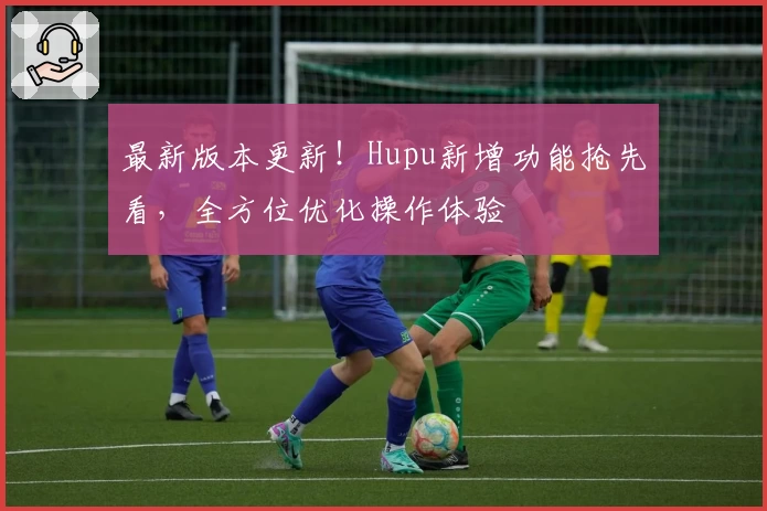 最新版本更新！Hupu新增功能抢先看，全方位优化操作体验