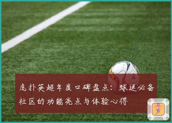 虎扑英超年度口碑盘点：球迷必备社区的功能亮点与体验心得