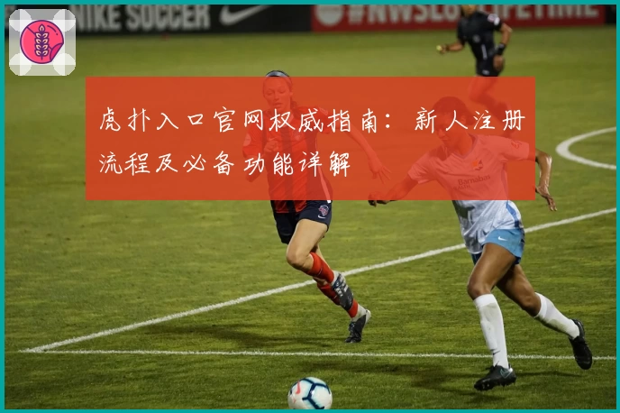 虎扑入口官网权威指南：新人注册流程及必备功能详解