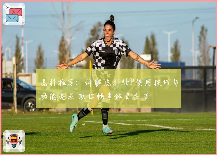 虎扑推荐：详解虎扑APP使用技巧与功能亮点 助你畅享体育生活