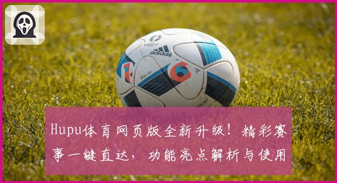 Hupu体育网页版全新升级！精彩赛事一键直达，功能亮点解析与使用体验全披露！