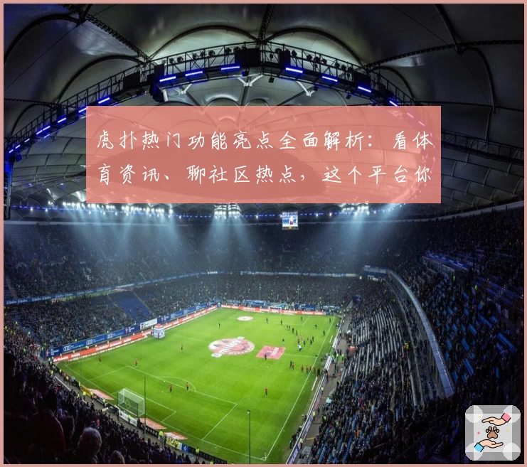 虎扑热门功能亮点全面解析：看体育资讯、聊社区热点，这个平台你用对了吗？