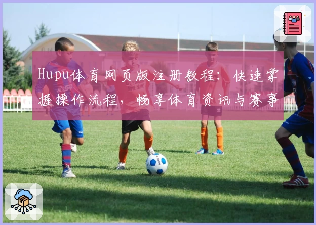 Hupu体育网页版注册教程：快速掌握操作流程，畅享体育资讯与赛事互动新体验