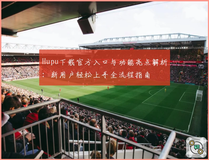 Hupu下载官方入口与功能亮点解析：新用户轻松上手全流程指南