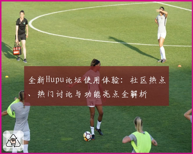 全新Hupu论坛使用体验：社区热点、热门讨论与功能亮点全解析