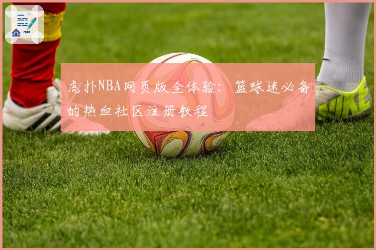 虎扑NBA网页版全体验：篮球迷必备的热血社区注册教程